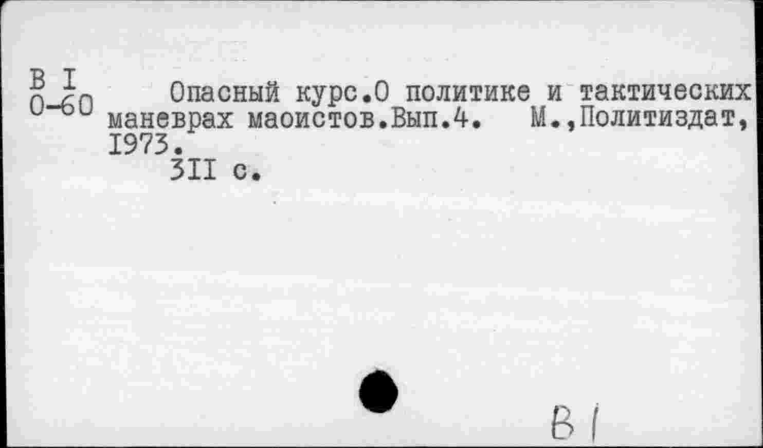 ﻿В I
0-60
Опасный курс.О политике и тактических маневрах маоистов.Вып.4. М.,Политиздат, 1973.
311 с.